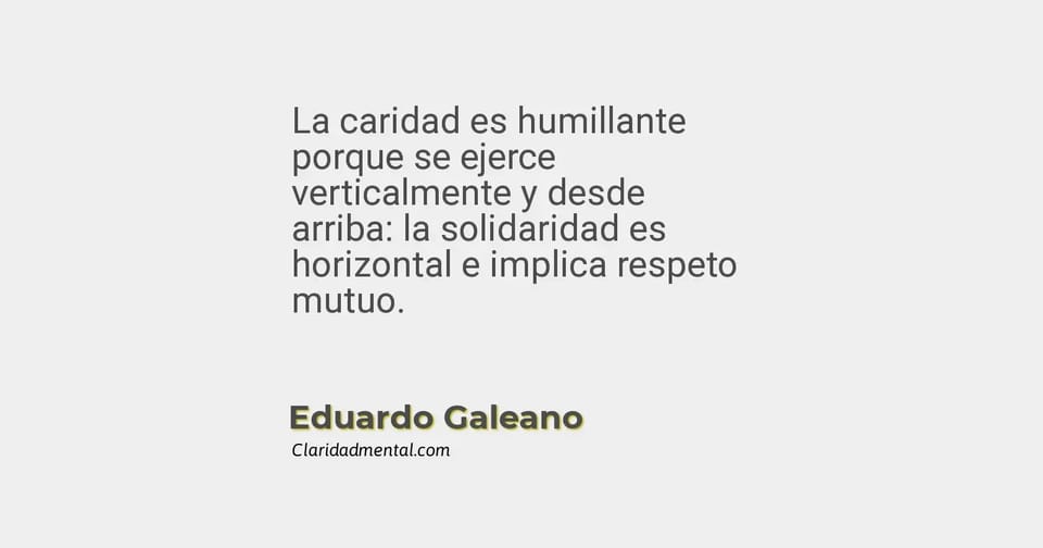 Eduardo Galeano: La caridad es humillante porque se ejerce verticalmente y desde arriba: la solidaridad es horizontal e implica respeto mutuo.