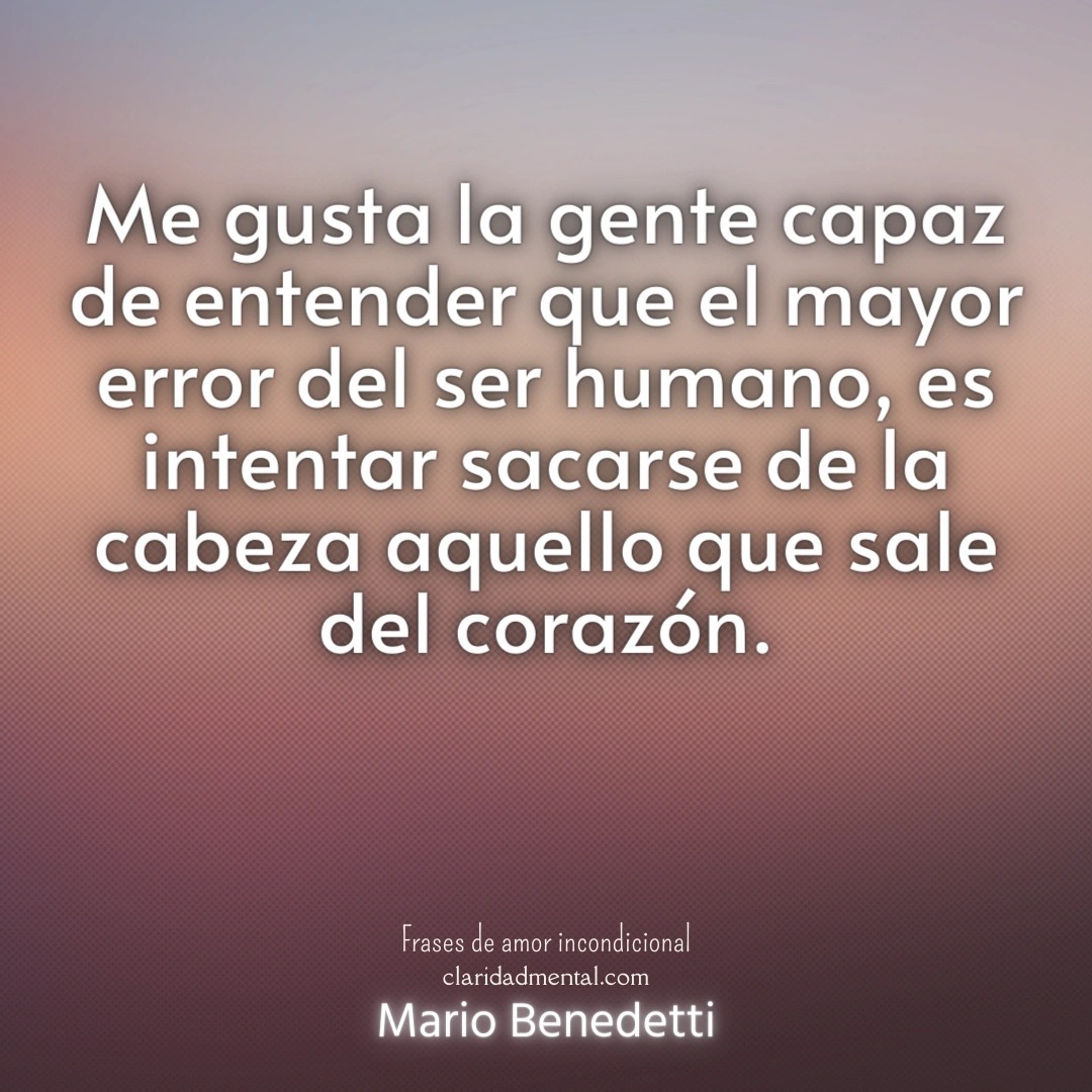 Mario Benedetti: Me gusta la gente capaz de entender que el mayor error del ser humano, es intentar sacarse de la cabeza aquello que sale del corazón.