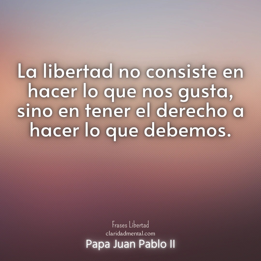 Papa Juan Pablo II: La libertad no consiste en hacer lo que nos gusta, sino en tener el derecho a hacer lo que debemos.