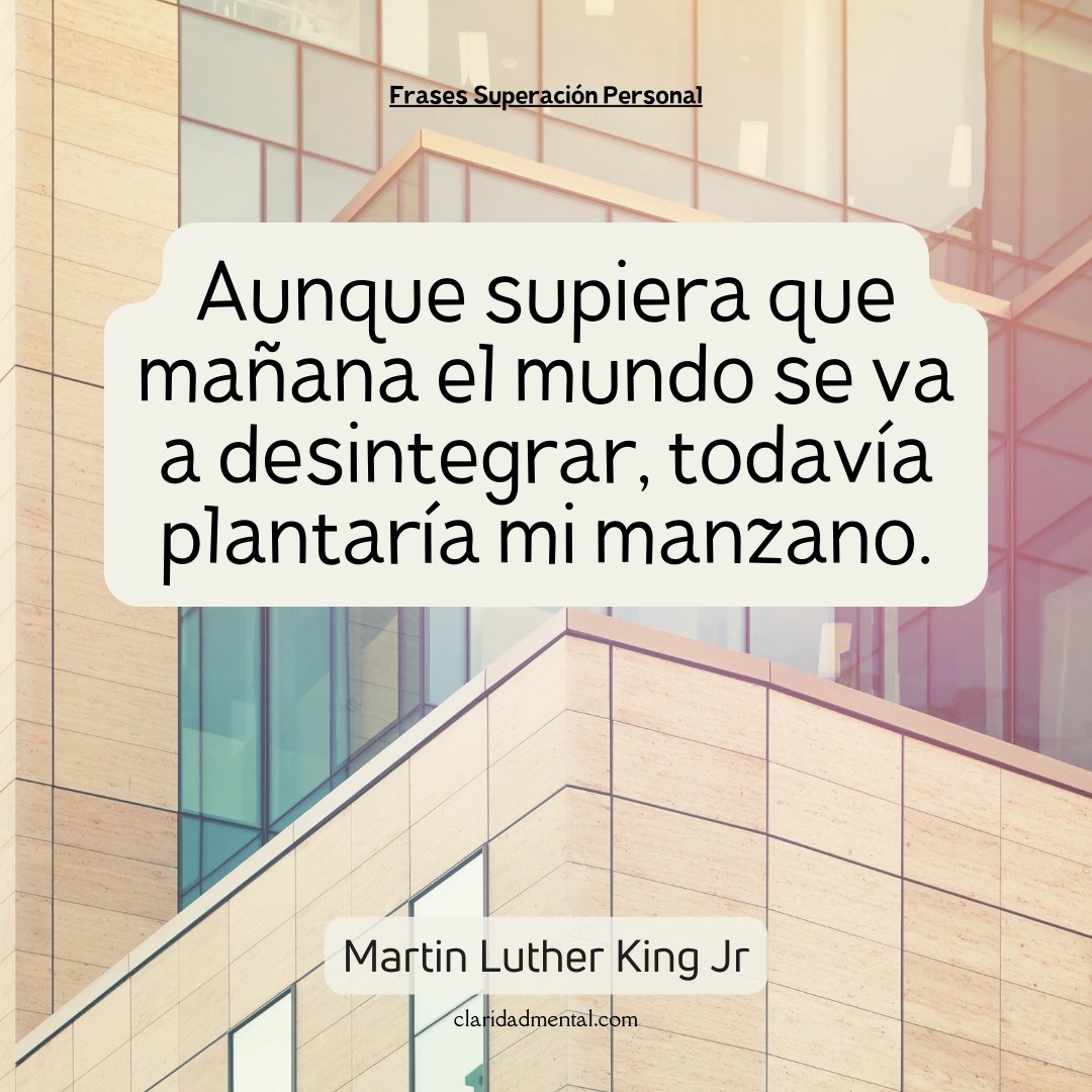 Martin Luther King Jr: Aunque supiera que mañana el mundo se va a desintegrar, todavía plantaría mi manzano.